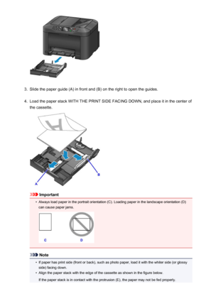 Page 1643.
Slide the paper guide (A) in front and (B) on the right to open the guides.
4.
Load the paper stack WITH THE PRINT SIDE FACING DOWN, and place it in the center of
the cassette.
Important
•
Always load paper in the portrait orientation (C). Loading paper in the landscape orientation (D) can cause paper jams.
Note
•
If paper has print side (front or back), such as photo paper, load it with the whiter side (or glossyside) facing down.
•
Align the paper stack with the edge of the cassette as shown in the...