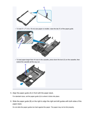 Page 165•
To load 5" x 7" (13 x 18 cm) size paper or smaller, raise the tab (F) of the paper guide.
•
To load paper larger than A4 size in the cassette, press down the lock (G) on the cassette, thenextend the cassette all the way out.
5.
Align the paper guide (A) in front with the paper stack.
For standard sizes, set the paper guide (A) to where it clicks into place.
6.
Slide the paper guide (B) on the right to align the right and left guides with both sides of the
paper stack.
Do not slide the paper...