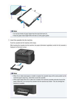 Page 166Note
•
Do not load sheets of paper higher than the load limit mark (H).
•
Keep the paper stack height below the tabs (I) of the paper guides.
7.
Insert the cassette into the machine.
Push the cassette into the machine until it stops.
After inserting the cassette into the machine, the paper information registration screen for the cassette is
displayed on the touch screen.
Note
•
When A4 or Letter-sized paper or smaller is loaded, the cassette stops at the same position as the extended paper output tray,...