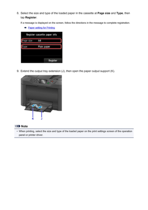 Page 1678.Select the size and type of the loaded paper in the cassette at Page size and Type , then
tap  Register .
If a message is displayed on the screen, follow the directions in the message to complete registration.
Paper setting for Printing
9.
Extend the output tray extension (J), then open the paper output support (K).
Note
•
When printing, select the size and type of the loaded paper on the print settings screen of the operation
panel or printer driver.
167
 