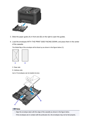 Page 1693.
Slide the paper guide (A) in front and (B) on the right to open the guides.
4.
Load the envelopes WITH THE PRINT SIDE FACING DOWN, and place them in the center
of the cassette.
The folded flap of the envelope will be faced up as shown in the figure below (C).
C: Rear side
D: Address side
Up to 10 envelopes can be loaded at once.
Note
•
Align the envelope stack with the edge of the cassette as shown in the figure below.
If the envelopes are in contact with the protrusion (E), the envelopes may not be...