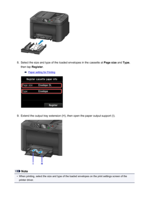 Page 1718.
Select the size and type of the loaded envelopes in the cassette at Page size and Type ,
then tap  Register .
Paper setting for Printing
9.
Extend the output tray extension (H), then open the paper output support (I).
Note
•
When printing, select the size and type of the loaded envelopes on the print settings screen of the
printer driver.
171
 