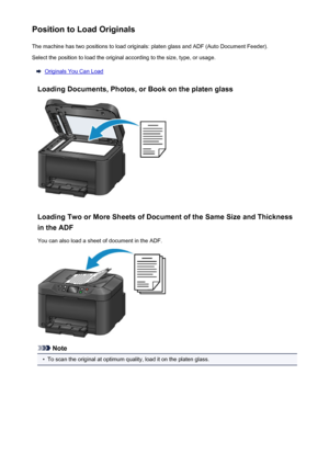 Page 182Position to Load OriginalsThe machine has two positions to load originals: platen glass and ADF (Auto Document Feeder).Select the position to load the original according to the size, type, or usage.
Originals You Can Load
Loading Documents, Photos, or Book on the platen glass
Loading Two or More Sheets of Document of the Same Size and Thickness in the ADF
You can also load a sheet of document in the ADF.
Note
•
To scan the original at optimum quality, load it on the platen glass.
182
 