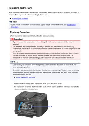 Page 193Replacing an Ink TankWhen remaining ink cautions or errors occur, the message will appear on the touch screen to inform you ofthe error. Take appropriate action according to the message.
A Message Is Displayed
Note
•
If print results become faint or white streaks appear despite sufficient ink levels, see Maintenance
Procedure .
Replacing Procedure
When you need to replace an ink tank, follow the procedure below.
Important
•
If you remove an ink tank, replace it immediately. Do not leave the machine with...