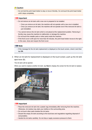 Page 194Caution•
Do not hold the print head holder to stop or move it forcibly. Do not touch the print head holderuntil it stops completely.
Important
•
Do not remove an ink tank until a new one is prepared to be installed.
•
Once you remove an ink tank, the machine will not operate until a new one is installed.
•
Once you remove an ink tank, the machine will not operate even if the removed ink tank isjust reinstalled.
•
You cannot remove the ink tank which is not placed at the replacement position. Removing it...