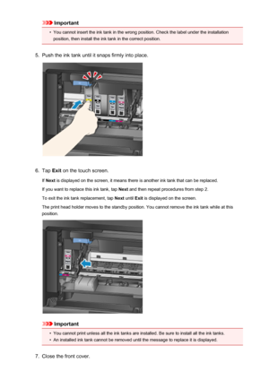 Page 196Important•
You cannot insert the ink tank in the wrong position. Check the label under the installation
position, then install the ink tank in the correct position.
5.
Push the ink tank until it snaps firmly into place.
6.
Tap  Exit on the touch screen.
If  Next  is displayed on the screen, it means there is another ink tank that can be replaced.
If you want to replace this ink tank, tap  Next and then repeat procedures from step 2.
To exit the ink tank replacement, tap  Next until  Exit is displayed on...