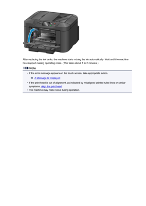 Page 197After replacing the ink tanks, the machine starts mixing the ink automatically. Wait until the machinehas stopped making operating noise. (This takes about 1 to 2 minutes.)
Note
•
If the error message appears on the touch screen, take appropriate action.
A Message Is Displayed
•
If the print head is out of alignment, as indicated by misaligned printed ruled lines or similar
symptoms, 
align the print head .
•
The machine may make noise during operation.
197
 