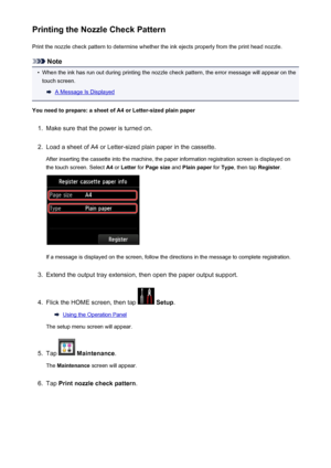 Page 205Printing the Nozzle Check PatternPrint the nozzle check pattern to determine whether the ink ejects properly from the print head nozzle.
Note
•
When the ink has run out during printing the nozzle check pattern, the error message will appear on thetouch screen.
A Message Is Displayed
You need to prepare: a sheet of A4 or Letter-sized plain paper
1.
Make sure that the power is turned on.
2.
Load a sheet of A4 or Letter-sized plain paper in the cassette. After inserting the cassette into the machine, the...
