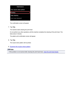 Page 210The confirmation screen will appear.
7.
Tap Yes.
The machine starts cleaning the print head.
Do not perform any other operations until the machine completes the cleaning of the print head. This
takes about 2 minutes.
The pattern print confirmation screen will appear.
8.
Tap  Yes.
The nozzle check pattern will be printed.
9.
Examine the nozzle check pattern .
Note
•
If the problem is not resolved after cleaning the print head twice, clean the print head deeply.
210
 