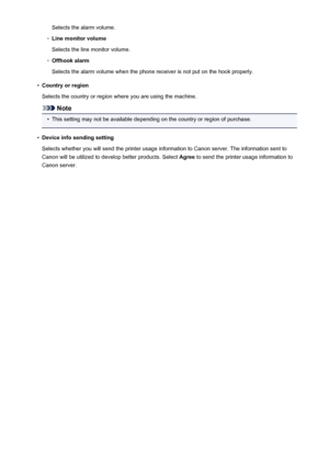 Page 261Selects the alarm volume.◦
Line monitor volume
Selects the line monitor volume.
◦
Offhook alarm
Selects the alarm volume when the phone receiver is not put on the hook properly.
•
Country or region
Selects the country or region where you are using the machine.
Note
•
This setting may not be available depending on the country or region of purchase.
•
Device info sending setting
Selects whether you will send the printer usage information to Canon server. The information sent to
Canon will be utilized to...