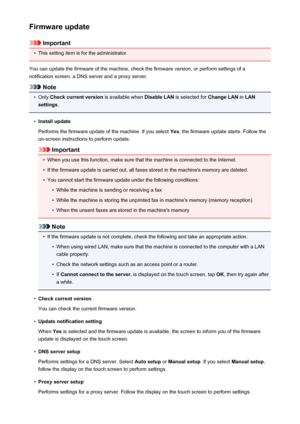 Page 263Firmware update
Important
•
This setting item is for the administrator.
You can update the firmware of the machine, check the firmware version, or perform settings of a
notification screen, a DNS server and a proxy server.
Note
•
Only  Check current version  is available when Disable LAN is selected for  Change LAN in LAN
settings .
•
Install update
Performs the firmware update of the machine. If you select  Yes, the firmware update starts. Follow the
on-screen instructions to perform update.
Important...