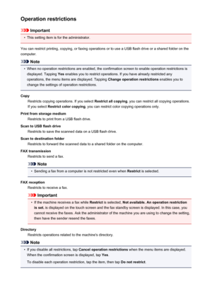 Page 266Operation restrictions
Important
•
This setting item is for the administrator.
You can restrict printing, copying, or faxing operations or to use a USB flash drive or a shared folder on the
computer.
Note
•
When no operation restrictions are enabled, the confirmation screen to enable operation restrictions is displayed. Tapping  Yes enables you to restrict operations. If you have already restricted any
operations, the menu items are displayed. Tapping  Change operation restrictions enables you to
change...