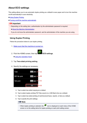 Page 269About ECO settingsThis setting allows you to use automatic duplex printing as a default to save paper and to turn the machine
on/off automatically to save electricity.
Using Duplex Printing
Turning on/off the machine automatically
Important
•
Depending on the setting item, authentication by the administrator password is required.
About the Machine Administration
If you do not know the administrator password, ask the administrator of the machine you are using.
Using Duplex Printing
Follow the procedure...