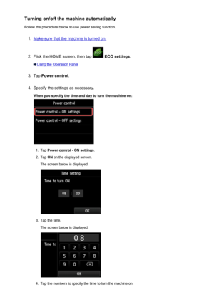 Page 270Turning on/off the machine automaticallyFollow the procedure below to use power saving function.1.
Make sure that the machine is turned on.
2.
Flick the HOME screen, then tap   ECO settings .
Using the Operation Panel
3.
Tap Power control .
4.
Specify the settings as necessary.
When you specify the time and day to turn the machine on:
1.
Tap  Power control - ON settings .
2.
Tap ON on the displayed screen.
The screen below is displayed.
3.
Tap the time.
The screen below is displayed.
4.
Tap the numbers...