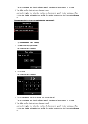 Page 271You can specify the hour from 0 to 24 and specify the minute in increments of 10 minutes.5.
Tap OK to confirm the time to turn the machine on.
After confirming the time to turn the machine on, the screen to specify the day is displayed. Tap
the day, tap  Enable or Disable , then tap  OK. The setting is valid on the day(s) you select  Enable
for.
When you specify the time and day to turn the machine off:
1.
Tap  Power control - OFF settings .
2.
Tap ON on the displayed screen.
The screen below is...