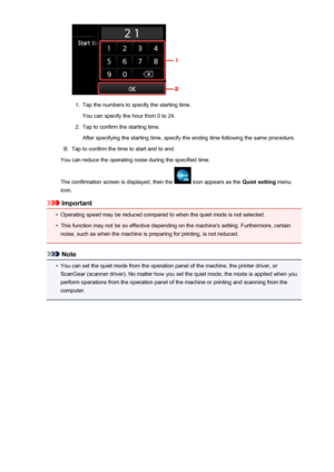 Page 2731.
Tap the numbers to specify the starting time.
You can specify the hour from 0 to 24.
2.
Tap to confirm the starting time.
After specifying the starting time, specify the ending time following the same procedure.
B.
Tap to confirm the time to start and to end.
You can reduce the operating noise during the specified time.
The confirmation screen is displayed, then the 
 icon appears as the  Quiet setting menu
icon.
Important
•
Operating speed may be reduced compared to when the quiet mode is not...