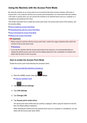 Page 274Using the Machine with the Access Point ModeBy using the machine as an access point in an environment that does not have wireless LAN router or
access point, or by using the machine as an access point temporarily in an environment that has wireless
LAN router or access point, you can connect the machine to an external device such as a computer or a
smartphone and print/scan from them.
This section describes how to enable the access point mode, the access point name of the machine, and the security...
