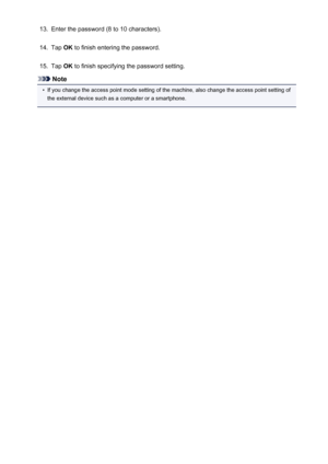 Page 27713.Enter the password (8 to 10 characters).14.
Tap OK to finish entering the password.
15.
Tap  OK to finish specifying the password setting.
Note
•
If you change the access point mode setting of the machine, also change the access point setting of
the external device such as a computer or a smartphone.
277
 