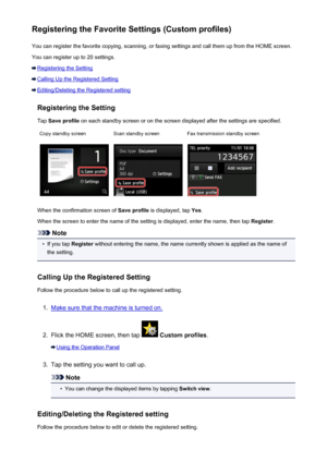 Page 278Registering the Favorite Settings (Custom profiles)You can register the favorite copying, scanning, or faxing settings and call them up from the HOME screen.
You can register up to 20 settings.
Registering the Setting
Calling Up the Registered Setting
Editing/Deleting the Registered setting
Registering the Setting
Tap  Save profile  on each standby screen or on the screen displayed after the settings are specified.
Copy standby screenScan standby screenFax transmission standby screen
When the...