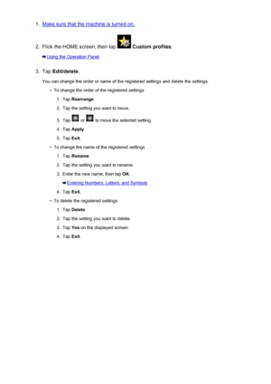 Page 2791.Make sure that the machine is turned on.2.
Flick the HOME screen, then tap  Custom profiles .
Using the Operation Panel
3.
Tap Edit/delete .
You can change the order or name of the registered settings and delete the settings.
•
To change the order of the registered settings
1.
Tap  Rearrange .
2.
Tap the setting you want to move.
3.
Tap  or  to move the selected setting.
4.
Tap Apply .
5.
Tap Exit.
•
To change the name of the registered settings
1.
Tap  Rename .
2.
Tap the setting you want to rename....