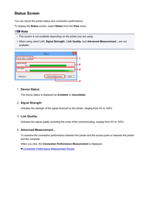 Page 336Status ScreenYou can check the printer status and connection performance.
To display the  Status screen, select  Status from the  View menu.
Note
•
This screen is not available depending on the printer you are using.
•
When using wired LAN,  Signal Strength:, Link Quality:  and Advanced Measurement...  are not
available.
1.
Device Status:
The device status is displayed as  Available or Unavailable .
2.
Signal Strength:
Indicates the strength of the signal received by the printer, ranging from 0% to...