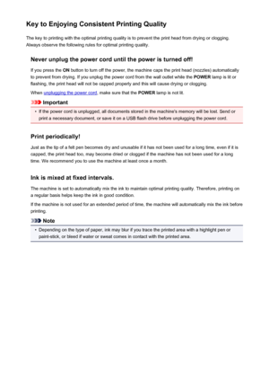 Page 363Key to Enjoying Consistent Printing QualityThe key to printing with the optimal printing quality is to prevent the print head from drying or clogging.Always observe the following rules for optimal printing quality.
Never unplug the power cord until the power is turned off!If you press the  ON button to turn off the power, the machine caps the print head (nozzles) automatically
to prevent from drying. If you unplug the power cord from the wall outlet while the  POWER lamp is lit or
flashing, the print...