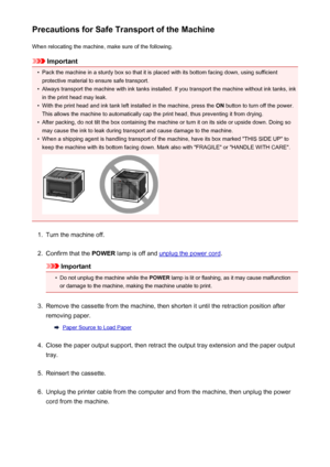 Page 364Precautions for Safe Transport of the MachineWhen relocating the machine, make sure of the following.
Important
•
Pack the machine in a sturdy box so that it is placed with its bottom facing down, using sufficientprotective material to ensure safe transport.
•
Always transport the machine with ink tanks installed. If you transport the machine without ink tanks, inkin the print head may leak.
•
With the print head and ink tank left installed in the machine, press the  ON button to turn off the power.
This...