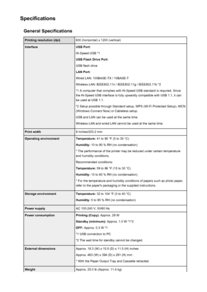 Page 367SpecificationsGeneral SpecificationsPrinting resolution (dpi)600 (horizontal) x 1200 (vertical)InterfaceUSB Port:
Hi-Speed USB *1
USB Flash Drive Port:
USB flash drive
LAN Port:
Wired LAN: 100BASE-TX / 10BASE-T
Wireless LAN: IEEE802.11n / IEEE802.11g / IEEE802.11b *2 *1 A computer that complies with Hi-Speed USB standard is required. Sincethe Hi-Speed USB interface is fully upwardly compatible with USB 1.1, it can
be used at USB 1.1.
*2 Setup possible through Standard setup, WPS (Wi-Fi Protected Setup),...