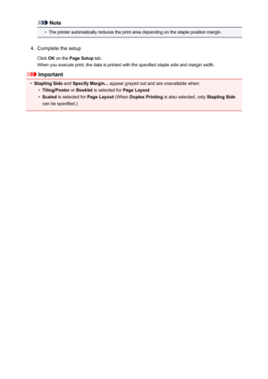 Page 397Note•
The printer automatically reduces the print area depending on the staple position margin.
4.
Complete the setup
Click  OK on the  Page Setup  tab.
When you execute print, the data is printed with the specified staple side and margin width.
Important
•
Stapling Side  and Specify Margin...  appear grayed out and are unavailable when:
•
Tiling/Poster or Booklet  is selected for  Page Layout
•
Scaled is selected for  Page Layout (When Duplex Printing  is also selected, only  Stapling Side
can be...