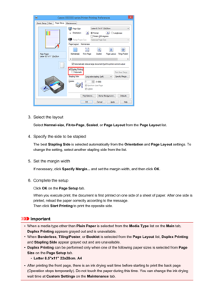 Page 4123.
Select the layoutSelect  Normal-size , Fit-to-Page , Scaled , or Page Layout  from the Page Layout  list.
4.
Specify the side to be stapled
The best  Stapling Side  is selected automatically from the  Orientation and Page Layout  settings. To
change the setting, select another stapling side from the list.
5.
Set the margin width
If necessary, click  Specify Margin... and set the margin width, and then click  OK.
6.
Complete the setup
Click  OK on the  Page Setup  tab.
When you execute print, the...