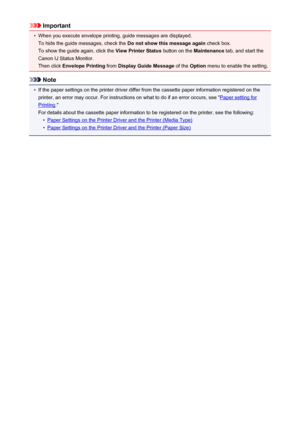 Page 424Important•
When you execute envelope printing, guide messages are displayed.To hide the guide messages, check the  Do not show this message again check box.
To show the guide again, click the  View Printer Status button on the Maintenance tab, and start the
Canon IJ Status Monitor.
Then click  Envelope Printing  from Display Guide Message  of the Option  menu to enable the setting.
Note
•
If the paper settings on the printer driver differ from the cassette paper information registered on the
printer, an...