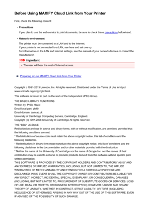 Page 45Before Using MAXIFY Cloud Link from Your PrinterFirst, check the following content:•
Precautions
If you plan to use the web service to print documents, be sure to check these 
precautions  beforehand.
•
Network environment
The printer must be connected to a LAN and to the Internet. If your printer is not connected to a LAN, see here and set one up.For information on the LAN and Internet settings, see the manual of your network devices or contact the
manufacturer.
Important
•
The user will bear the cost...