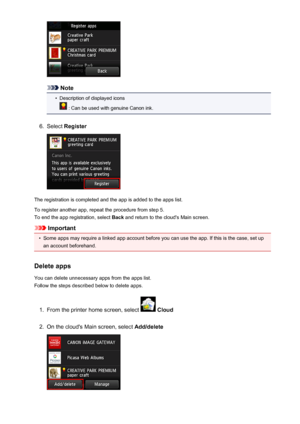 Page 50Note
•
Description of displayed icons
 : Can be used with genuine Canon ink.
6.
Select Register
The registration is completed and the app is added to the apps list.
To register another app, repeat the procedure from step 5. To end the app registration, select  Back and return to the cloud's Main screen.
Important
•
Some apps may require a linked app account before you can use the app. If this is the case, set up
an account beforehand.
Delete apps
You can delete unnecessary apps from the apps list....