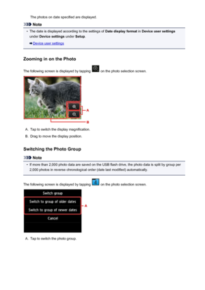 Page 527The photos on date specified are displayed.
Note
•
The date is displayed according to the settings of Date display format in Device user settings
under  Device settings  under Setup.
Device user settings
Zooming in on the Photo
The following screen is displayed by tapping 
 on the photo selection screen.
A.
Tap to switch the display magnification.
B.
Drag to move the display position.
Switching the Photo Group
Note
•
If more than 2,000 photo data are saved on the USB flash drive, the photo data is split...