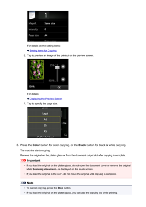 Page 537For details on the setting items:
Setting Items for Copying
E.
Tap to preview an image of the printout on the preview screen.
For details:
Displaying the Preview Screen
F.
Tap to specify the page size.
6.
Press the Color button for color copying, or the  Black button for black & white copying.
The machine starts copying.
Remove the original on the platen glass or from the document output slot after copying is complete.
Important
•
If you load the original on the platen glass, do not open the document...