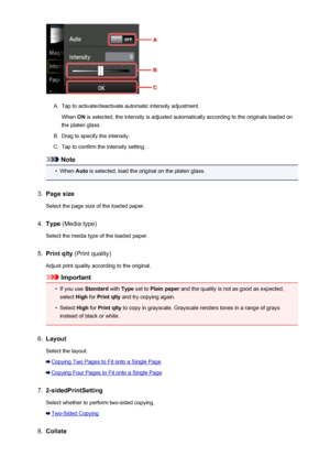Page 542A.
Tap to activate/deactivate automatic intensity adjustment.When  ON is selected, the intensity is adjusted automatically according to the originals loaded on
the platen glass.
B.
Drag to specify the intensity.
C.
Tap to confirm the intensity setting.
Note
•
When  Auto is selected, load the original on the platen glass.
3.
Page size
Select the page size of the loaded paper.
4.
Type  (Media type)
Select the media type of the loaded paper.
5.
Print qlty  (Print quality)
Adjust print quality according to...