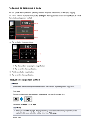 Page 544Reducing or Enlarging a CopyYou can specify the magnification optionally or select the preset-ratio copying or fit-to-page copying.
The screen below is displayed when you tap  Settings in the Copy standby screen and tap  Magnif. to select
the reduction/enlargement method.A.
Tap to display the screen below.
1.
Tap the numbers to specify the magnification.
2.
Tap to confirm the magnification.
B.
Flick to specify the magnification.
C.
Tap to confirm the magnification.
Reduction/enlargement Method
Note
•...