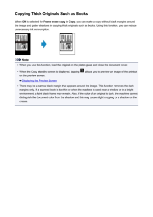 Page 549Copying Thick Originals Such as BooksWhen  ON is selected for  Frame erase copy  in Copy , you can make a copy without black margins around
the image and gutter shadows in copying thick originals such as books. Using this function, you can reduce unnecessary ink consumption.
Note
•
When you use this function, load the original on the platen glass and close the document cover.
•
When the Copy standby screen is displayed, tapping  allows you to preview an image of the printout
on the preview screen....