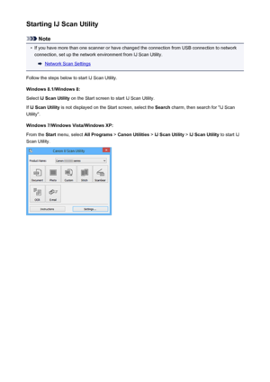 Page 562Starting IJ Scan Utility
Note
•
If you have more than one scanner or have changed the connection from USB connection to networkconnection, set up the network environment from IJ Scan Utility.
Network Scan Settings
Follow the steps below to start IJ Scan Utility. Windows 8.1/Windows 8:Select  IJ Scan Utility  on the Start screen to start IJ Scan Utility.
If  IJ Scan Utility  is not displayed on the Start screen, select the  Search charm, then search for "IJ Scan
Utility".
Windows 7/Windows...