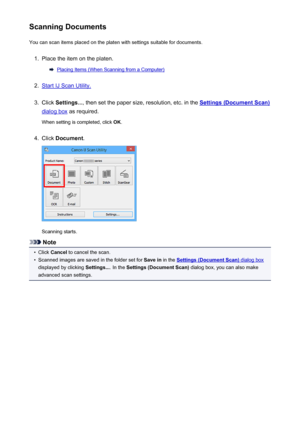 Page 563Scanning DocumentsYou can scan items placed on the platen with settings suitable for documents.1.
Place the item on the platen.
Placing Items (When Scanning from a Computer)
2.
Start IJ Scan Utility.
3.
Click  Settings... , then set the paper size, resolution, etc. in the Settings (Document Scan)
dialog box as required.
When setting is completed, click  OK.
4.
Click  Document .
Scanning starts.
Note
•
Click Cancel  to cancel the scan.
•
Scanned images are saved in the folder set for  Save in in the...