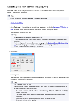 Page 570Extracting Text from Scanned Images (OCR)Click  OCR in the IJ Scan Utility main screen to scan text in scanned magazines and newspapers and
display it in a specified application.
Note
•
You can also extract text from  Document, Custom , or ScanGear .
1.
Start IJ Scan Utility.
2.
Click Settings... , then set the document type, resolution, etc. in the Settings (OCR) dialog
box, and then select the application in which you want to display the result.
When setting is completed, click  OK.
Note
•
For...