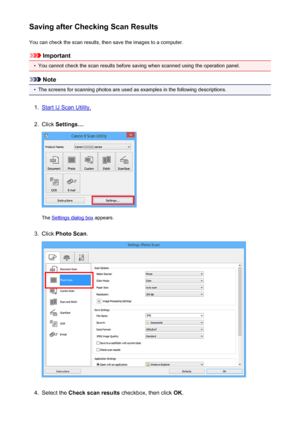 Page 581Saving after Checking Scan ResultsYou can check the scan results, then save the images to a computer.
Important
•
You cannot check the scan results before saving when scanned using the operation panel.
Note
•
The screens for scanning photos are used as examples in the following descriptions.
1.
Start IJ Scan Utility.
2.
Click  Settings... .
The Settings dialog box  appears.
3.
Click Photo Scan .
4.
Select the Check scan results  checkbox, then click  OK.
581
 