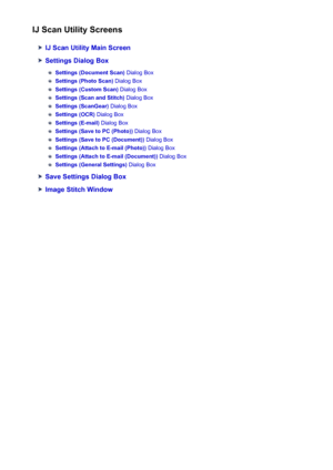 Page 584IJ Scan Utility Screens
IJ Scan Utility Main Screen
Settings Dialog Box
Settings (Document Scan) Dialog Box
Settings (Photo Scan) Dialog Box
Settings (Custom Scan)  Dialog Box
Settings (Scan and Stitch)  Dialog Box
Settings (ScanGear) Dialog Box
Settings (OCR) Dialog Box
Settings (E-mail)  Dialog Box
Settings (Save to PC (Photo))  Dialog Box
Settings (Save to PC (Document))  Dialog Box
Settings (Attach to E-mail (Photo))  Dialog Box
Settings (Attach to E-mail (Document))  Dialog Box
Settings (General...