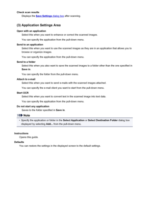 Page 594Check scan resultsDisplays the 
Save Settings dialog box  after scanning.
(3) Application Settings Area
Open with an application Select this when you want to enhance or correct the scanned images.
You can specify the application from the pull-down menu.
Send to an application Select this when you want to use the scanned images as they are in an application that allows you tobrowse or organize images.
You can specify the application from the pull-down menu.
Send to a folder Select this when you also want...