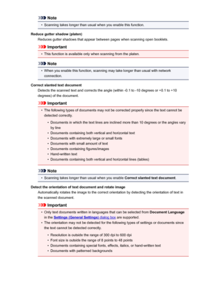 Page 628Note•
Scanning takes longer than usual when you enable this function.
Reduce gutter shadow (platen) Reduces gutter shadows that appear between pages when scanning open booklets.
Important
•
This function is available only when scanning from the platen.
Note
•
When you enable this function, scanning may take longer than usual with networkconnection.
Correct slanted text document Detects the scanned text and corrects the angle (within -0.1 to -10 degrees or +0.1 to +10degrees) of the document.
Important
•...