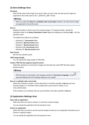 Page 629(2) Save Settings Area
File Name Enter the file name of the image to be saved. When you save a file, the date and four digits are
appended to the set file name in the "_20XX0101_0001" format.
Note
•
When you select the  Save to a subfolder with current date  checkbox, the date and four digits
are appended to the set file name.
Save in Displays the folder in which to save the scanned images. To change the folder, specify thedestination folder in the  Select Destination Folder  dialog box displayed...