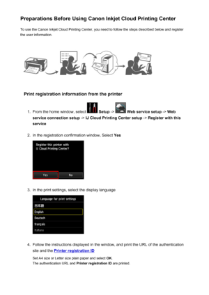 Page 65Preparations Before Using Canon Inkjet Cloud Printing CenterTo use the Canon Inkjet Cloud Printing Center, you need to follow the steps described below and register
the user information.
Print registration information from the printer
1.
From the home window, select   Setup  ->  Web service setup  -> Web
service connection setup  -> IJ Cloud Printing Center setup  -> Register with this
service
2.
In the registration confirmation window, Select  Yes
3.
In the print settings, select the display language...