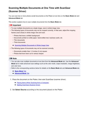 Page 657Scanning Multiple Documents at One Time with ScanGear
(Scanner Driver)
You can scan two or more photos (small documents) on the Platen at one time on the  Basic Mode tab and
Advanced Mode  tab.
This section explains how to scan multiple documents from the  Basic Mode tab.
Important
•
To scan multiple documents as a single image, scan in whole image view.
•
The following types of documents may not be cropped correctly. In that case, adjust the cropping
frames (scan areas) in whole image view and scan.
•...