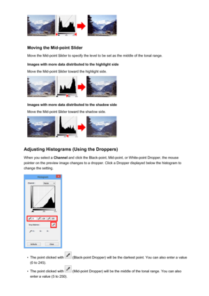 Page 674Moving the Mid-point SliderMove the Mid-point Slider to specify the level to be set as the middle of the tonal range.
Images with more data distributed to the highlight side
Move the Mid-point Slider toward the highlight side.
Images with more data distributed to the shadow side
Move the Mid-point Slider toward the shadow side.
Adjusting Histograms (Using the Droppers)
When you select a  Channel and click the Black-point, Mid-point, or White-point Dropper, the mouse
pointer on the preview image changes...