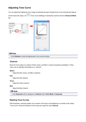 Page 676Adjusting Tone CurveYou can adjust the brightness of an image by selecting the type of graph (tone curve) showing the balance
of tone input and output, via 
 (Tone Curve Settings) in ScanGear (scanner driver)'s  Advanced Mode
tab.
Note
•
Click  Defaults  to reset all adjustments in the current window.
Channel Each dot of an image is a mixture of Red, Green, and Blue in various proportions (gradation). These
colors can be adjusted individually as a "channel."
Master Adjust the Red, Green, and...